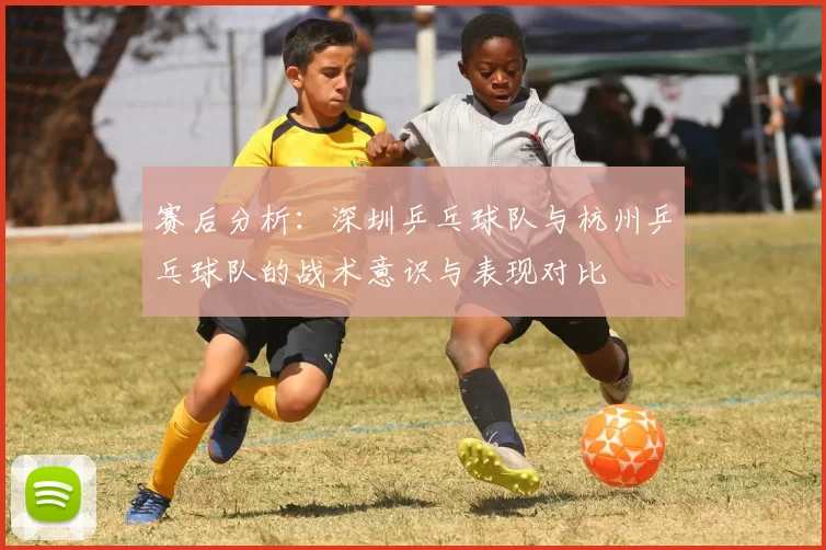 赛后分析：深圳乒乓球队与杭州乒乓球队的战术意识与表现对比