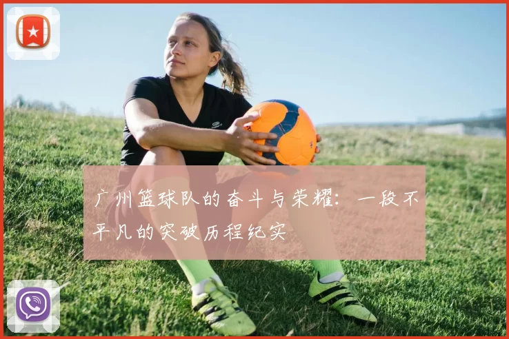 广州篮球队的奋斗与荣耀：一段不平凡的突破历程纪实