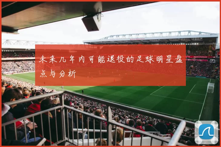 未来几年内可能退役的足球明星盘点与分析