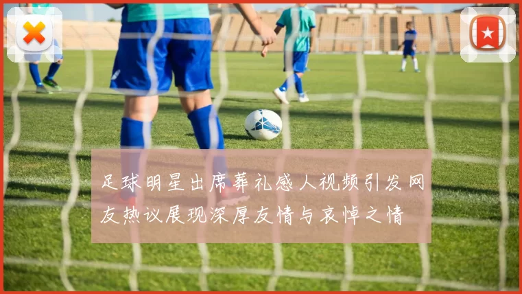 足球明星出席葬礼感人视频引发网友热议展现深厚友情与哀悼之情
