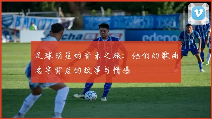 足球明星的音乐之旅：他们的歌曲名字背后的故事与情感