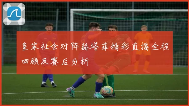 皇家社会对阵赫塔菲精彩直播全程回顾及赛后分析