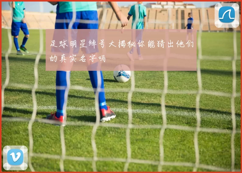 足球明星绰号大揭秘你能猜出他们的真实名字吗