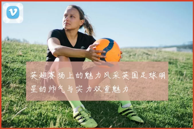 英超赛场上的魅力风采英国足球明星的帅气与实力双重魅力