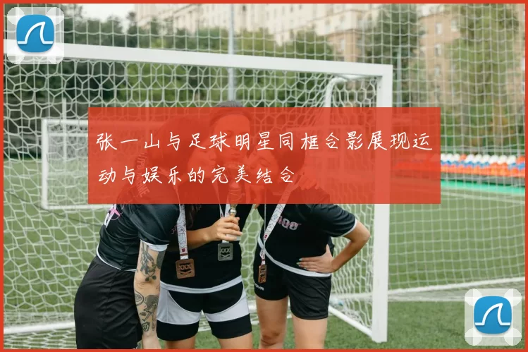 张一山与足球明星同框合影展现运动与娱乐的完美结合