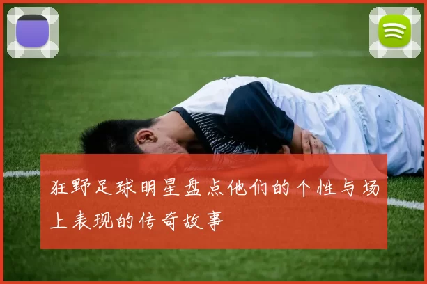 狂野足球明星盘点他们的个性与场上表现的传奇故事