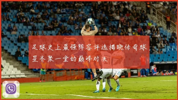 足球史上最强阵容评选揭晓传奇球星齐聚一堂的巅峰对决