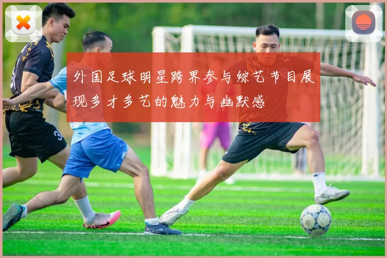 外国足球明星跨界参与综艺节目展现多才多艺的魅力与幽默感
