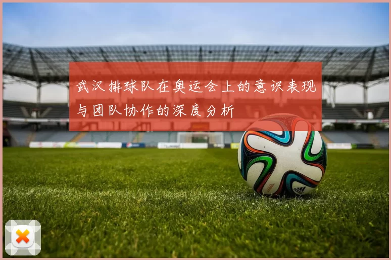武汉排球队在奥运会上的意识表现与团队协作的深度分析