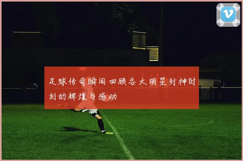 足球传奇瞬间回顾各大明星封神时刻的辉煌与感动